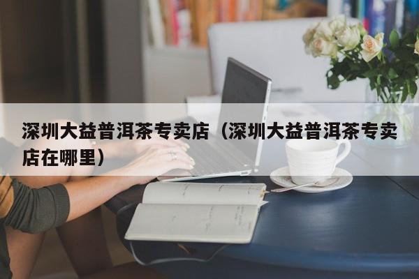 深圳大益普洱茶专卖店（深圳大益普洱茶专卖店在哪里）