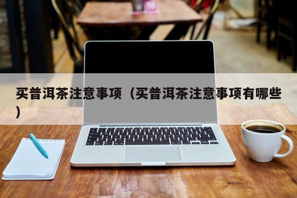 买普洱茶注意事项（买普洱茶注意事项有哪些）