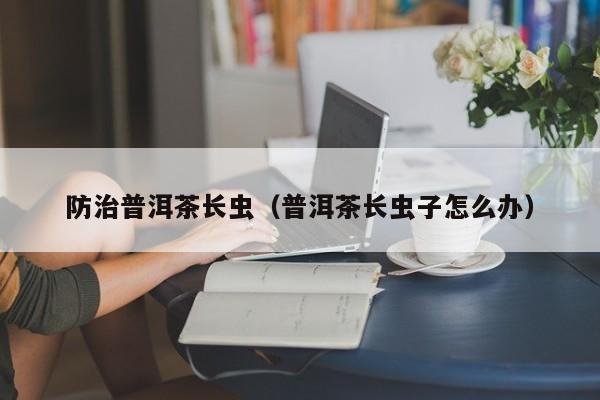 防治普洱茶长虫（普洱茶长虫子怎么办）