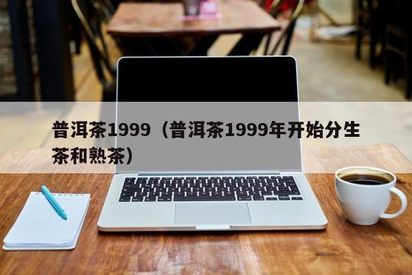 普洱茶1999（普洱茶1999年开始分生茶和熟茶）