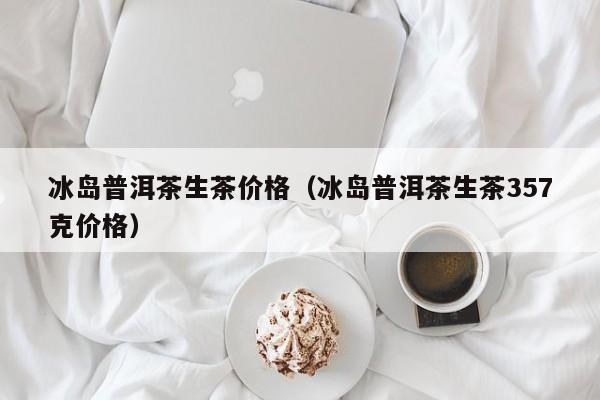 冰岛普洱茶生茶价格（冰岛普洱茶生茶357克价格）