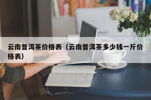 云南普洱茶价格表（云南普洱茶多少钱一斤价格表）