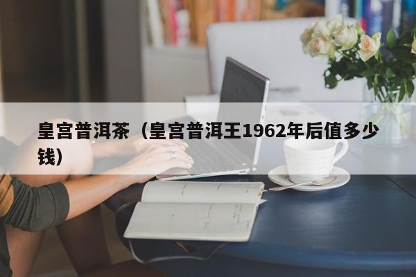 皇宫普洱茶（皇宫普洱王1962年后值多少钱）