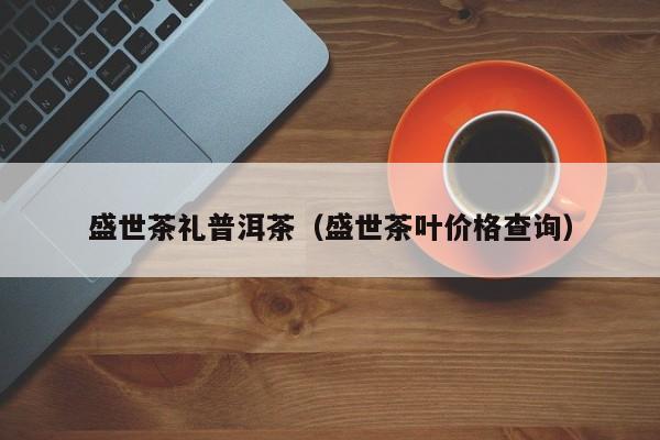 盛世茶礼普洱茶（盛世茶叶价格查询）