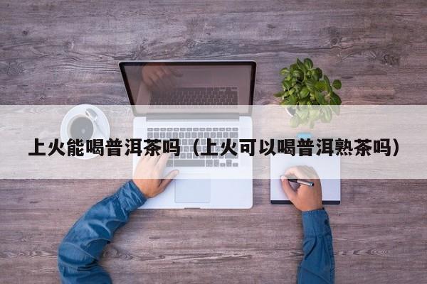 上火能喝普洱茶吗（上火可以喝普洱熟茶吗）