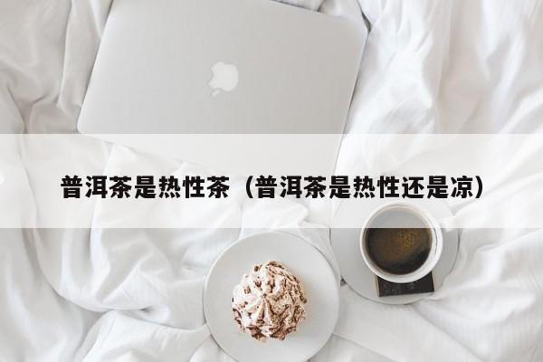 普洱茶是热性茶（普洱茶是热性还是凉）