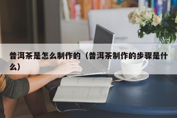 普洱茶是怎么制作的（普洱茶制作的步骤是什么）