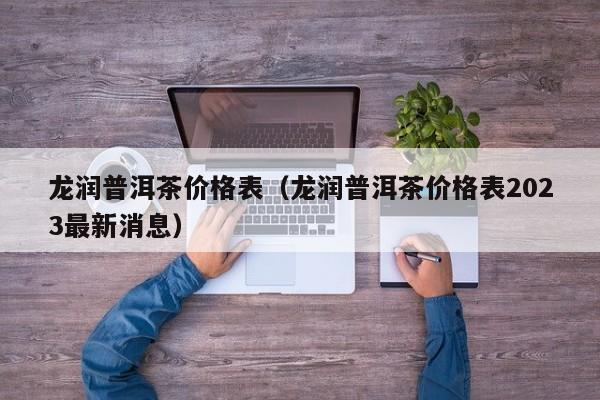 龙润普洱茶价格表（龙润普洱茶价格表2023最新消息）