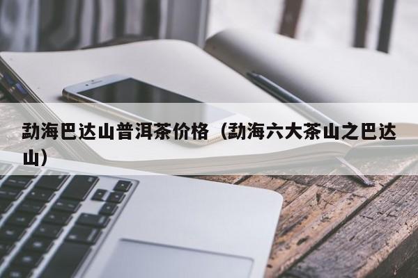 勐海巴达山普洱茶价格（勐海六大茶山之巴达山）