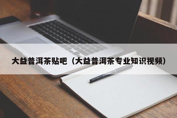 大益普洱茶贴吧（大益普洱茶专业知识视频）