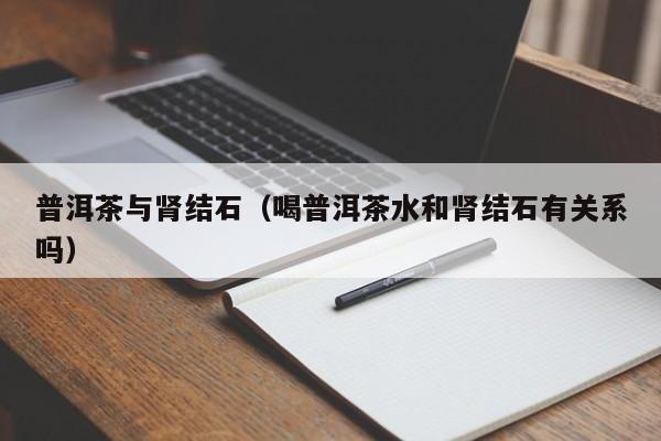 普洱茶与肾结石（喝普洱茶水和肾结石有关系吗）
