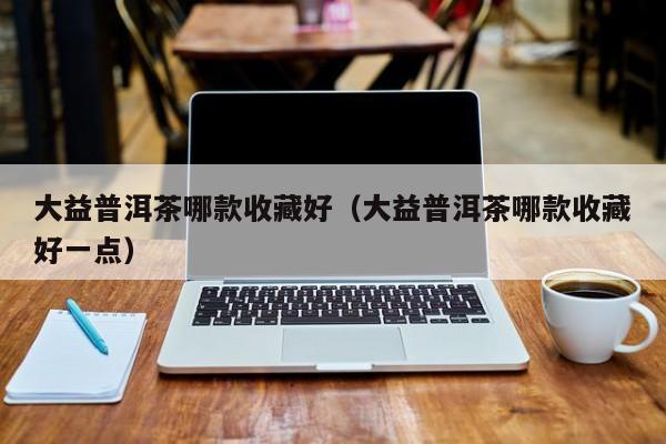 大益普洱茶哪款收藏好（大益普洱茶哪款收藏好一点）