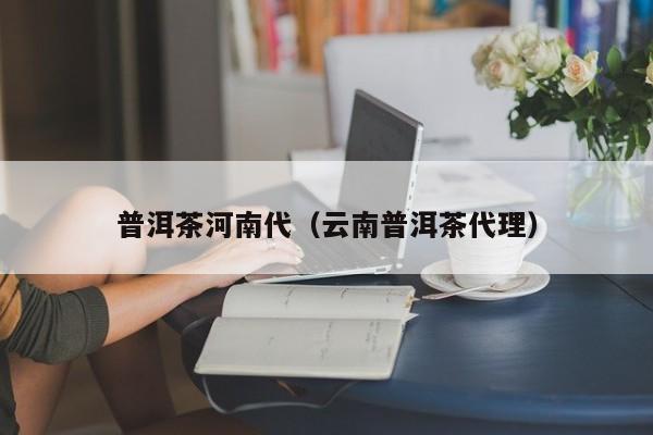 普洱茶河南代（云南普洱茶代理）