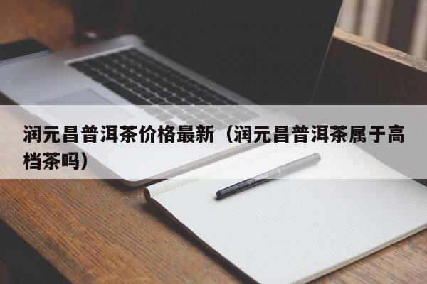 润元昌普洱茶价格最新（润元昌普洱茶属于高档茶吗）
