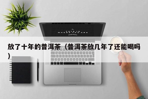 放了十年的普洱茶（普洱茶放几年了还能喝吗）
