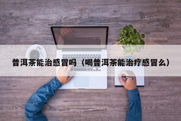 普洱茶能治感冒吗（喝普洱茶能治疗感冒么）