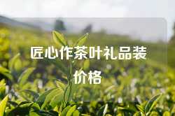 匠心作茶叶礼品装价格