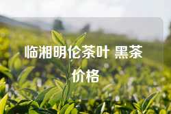 临湘明伦茶叶 黑茶 价格